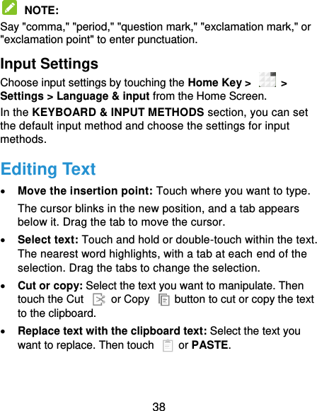  38  NOTE:   Say &quot;comma,&quot; &quot;period,&quot; &quot;question mark,&quot; &quot;exclamation mark,&quot; or &quot;exclamation point&quot; to enter punctuation. Input Settings Choose input settings by touching the Home Key &gt;    &gt; Settings &gt; Language &amp; input from the Home Screen. In the KEYBOARD &amp; INPUT METHODS section, you can set the default input method and choose the settings for input methods. Editing Text  Move the insertion point: Touch where you want to type. The cursor blinks in the new position, and a tab appears below it. Drag the tab to move the cursor.  Select text: Touch and hold or double-touch within the text. The nearest word highlights, with a tab at each end of the selection. Drag the tabs to change the selection.  Cut or copy: Select the text you want to manipulate. Then touch the Cut    or Copy    button to cut or copy the text to the clipboard.  Replace text with the clipboard text: Select the text you want to replace. Then touch   or PASTE. 