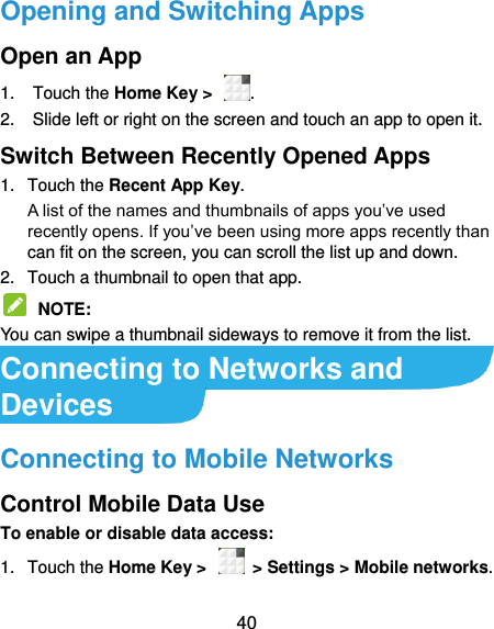  40 Opening and Switching Apps Open an App 1.  Touch the Home Key &gt;  . 2.  Slide left or right on the screen and touch an app to open it. Switch Between Recently Opened Apps 1.  Touch the Recent App Key.   A list of the names and thumbnails of apps you’ve used recently opens. If you’ve been using more apps recently than can fit on the screen, you can scroll the list up and down. 2.  Touch a thumbnail to open that app.  NOTE:   You can swipe a thumbnail sideways to remove it from the list. Connecting to Networks and Devices Connecting to Mobile Networks Control Mobile Data Use To enable or disable data access: 1.  Touch the Home Key &gt;    &gt; Settings &gt; Mobile networks.   