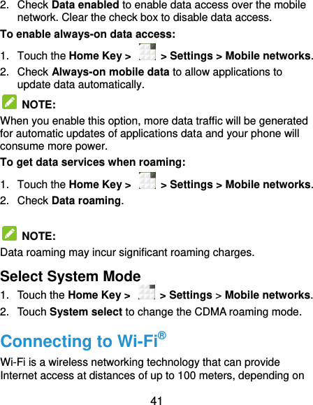  41 2.  Check Data enabled to enable data access over the mobile network. Clear the check box to disable data access. To enable always-on data access: 1.  Touch the Home Key &gt;    &gt; Settings &gt; Mobile networks.   2.  Check Always-on mobile data to allow applications to update data automatically.   NOTE:   When you enable this option, more data traffic will be generated for automatic updates of applications data and your phone will consume more power. To get data services when roaming: 1.  Touch the Home Key &gt;    &gt; Settings &gt; Mobile networks.   2.  Check Data roaming.    NOTE:   Data roaming may incur significant roaming charges. Select System Mode 1.  Touch the Home Key &gt;   &gt; Settings &gt; Mobile networks.   2.  Touch System select to change the CDMA roaming mode. Connecting to Wi-Fi® Wi-Fi is a wireless networking technology that can provide Internet access at distances of up to 100 meters, depending on 