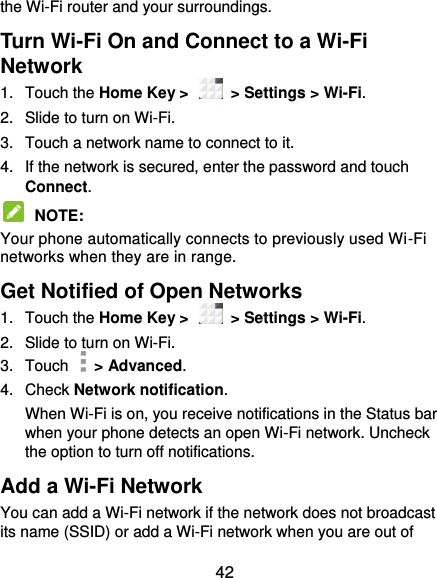  42 the Wi-Fi router and your surroundings. Turn Wi-Fi On and Connect to a Wi-Fi Network 1.  Touch the Home Key &gt;    &gt; Settings &gt; Wi-Fi. 2.  Slide to turn on Wi-Fi.   3.  Touch a network name to connect to it. 4.  If the network is secured, enter the password and touch Connect.  NOTE:   Your phone automatically connects to previously used Wi-Fi networks when they are in range.   Get Notified of Open Networks 1.  Touch the Home Key &gt;    &gt; Settings &gt; Wi-Fi. 2.  Slide to turn on Wi-Fi. 3.  Touch    &gt; Advanced. 4.  Check Network notification.   When Wi-Fi is on, you receive notifications in the Status bar when your phone detects an open Wi-Fi network. Uncheck the option to turn off notifications. Add a Wi-Fi Network You can add a Wi-Fi network if the network does not broadcast its name (SSID) or add a Wi-Fi network when you are out of 