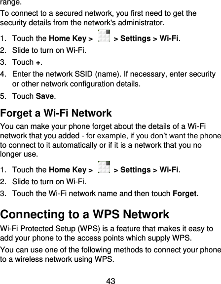  43 range. To connect to a secured network, you first need to get the security details from the network&apos;s administrator. 1.  Touch the Home Key &gt;    &gt; Settings &gt; Wi-Fi. 2.  Slide to turn on Wi-Fi.   3.  Touch +. 4.  Enter the network SSID (name). If necessary, enter security or other network configuration details. 5.  Touch Save. Forget a Wi-Fi Network You can make your phone forget about the details of a Wi-Fi network that you added - for example, if you don’t want the phone to connect to it automatically or if it is a network that you no longer use.   1.  Touch the Home Key &gt;    &gt; Settings &gt; Wi-Fi. 2.  Slide to turn on Wi-Fi.   3.  Touch the Wi-Fi network name and then touch Forget. Connecting to a WPS Network Wi-Fi Protected Setup (WPS) is a feature that makes it easy to add your phone to the access points which supply WPS. You can use one of the following methods to connect your phone to a wireless network using WPS. 