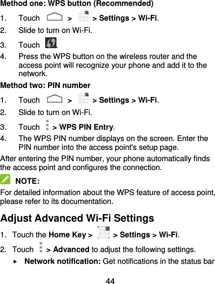  44 Method one: WPS button (Recommended) 1.  Touch    &gt;    &gt; Settings &gt; Wi-Fi. 2.  Slide to turn on Wi-Fi.   3.  Touch  . 4.  Press the WPS button on the wireless router and the access point will recognize your phone and add it to the network. Method two: PIN number 1.  Touch    &gt;    &gt; Settings &gt; Wi-Fi. 2.  Slide to turn on Wi-Fi.   3.  Touch    &gt; WPS PIN Entry. 4.  The WPS PIN number displays on the screen. Enter the PIN number into the access point&apos;s setup page. After entering the PIN number, your phone automatically finds the access point and configures the connection.  NOTE: For detailed information about the WPS feature of access point, please refer to its documentation. Adjust Advanced Wi-Fi Settings 1.  Touch the Home Key &gt;    &gt; Settings &gt; Wi-Fi. 2.  Touch    &gt; Advanced to adjust the following settings.  Network notification: Get notifications in the status bar 