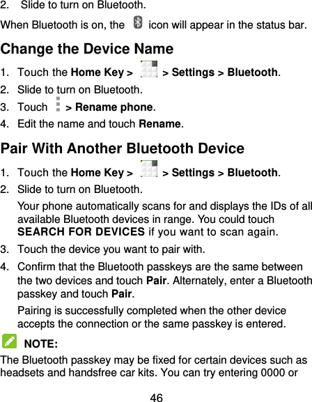  46 2.  Slide to turn on Bluetooth. When Bluetooth is on, the    icon will appear in the status bar.   Change the Device Name 1.  Touch the Home Key &gt;    &gt; Settings &gt; Bluetooth. 2.  Slide to turn on Bluetooth. 3.  Touch    &gt; Rename phone. 4.  Edit the name and touch Rename. Pair With Another Bluetooth Device 1.  Touch the Home Key &gt;    &gt; Settings &gt; Bluetooth. 2.  Slide to turn on Bluetooth. Your phone automatically scans for and displays the IDs of all available Bluetooth devices in range. You could touch SEARCH FOR DEVICES if you want to scan again. 3.  Touch the device you want to pair with. 4.  Confirm that the Bluetooth passkeys are the same between the two devices and touch Pair. Alternately, enter a Bluetooth passkey and touch Pair. Pairing is successfully completed when the other device accepts the connection or the same passkey is entered.  NOTE:   The Bluetooth passkey may be fixed for certain devices such as headsets and handsfree car kits. You can try entering 0000 or 