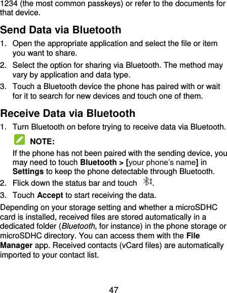  47 1234 (the most common passkeys) or refer to the documents for that device. Send Data via Bluetooth 1.  Open the appropriate application and select the file or item you want to share. 2.  Select the option for sharing via Bluetooth. The method may vary by application and data type. 3.  Touch a Bluetooth device the phone has paired with or wait for it to search for new devices and touch one of them. Receive Data via Bluetooth 1.  Turn Bluetooth on before trying to receive data via Bluetooth.  NOTE:   If the phone has not been paired with the sending device, you may need to touch Bluetooth &gt; [your phone’s name] in Settings to keep the phone detectable through Bluetooth. 2.  Flick down the status bar and touch  . 3.  Touch Accept to start receiving the data. Depending on your storage setting and whether a microSDHC card is installed, received files are stored automatically in a dedicated folder (Bluetooth, for instance) in the phone storage or microSDHC directory. You can access them with the File Manager app. Received contacts (vCard files) are automatically imported to your contact list. 