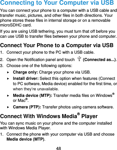  48 Connecting to Your Computer via USB You can connect your phone to a computer with a USB cable and transfer music, pictures, and other files in both directions. Your phone stores these files in internal storage or on a removable microSDHC card. If you are using USB tethering, you must turn that off before you can use USB to transfer files between your phone and computer. Connect Your Phone to a Computer via USB 1.  Connect your phone to the PC with a USB cable. 2.  Open the Notification panel and touch    (Connected as...). 3.  Choose one of the following options:  Charge only: Charge your phone via USB.  Install driver: Select this option when features (Connect to PC software, Media device) enabled for the first time, or when they’re unavailable.  Media device (MTP): Transfer media files on Windows® or Mac®.  Camera (PTP): Transfer photos using camera software. Connect With Windows Media® Player You can sync music on your phone and the computer installed with Windows Media Player. 1.  Connect the phone with your computer via USB and choose Media device (MTP). 