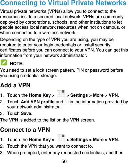  50 Connecting to Virtual Private Networks Virtual private networks (VPNs) allow you to connect to the resources inside a secured local network. VPNs are commonly deployed by corporations, schools, and other institutions to let people access local network resources when not on campus, or when connected to a wireless network. Depending on the type of VPN you are using, you may be required to enter your login credentials or install security certificates before you can connect to your VPN. You can get this information from your network administrator.  NOTE:   You need to set a lock screen pattern, PIN or password before you using credential storage. Add a VPN 1.  Touch the Home Key &gt;    &gt; Settings &gt; More &gt; VPN. 2.  Touch Add VPN profile and fill in the information provided by your network administrator. 3.  Touch Save. The VPN is added to the list on the VPN screen. Connect to a VPN 1.  Touch the Home Key &gt;    &gt; Settings &gt; More &gt; VPN. 2.  Touch the VPN that you want to connect to. 3.  When prompted, enter any requested credentials, and then 