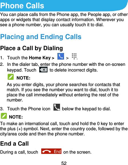  52 Phone Calls You can place calls from the Phone app, the People app, or other apps or widgets that display contact information. Wherever you see a phone number, you can usually touch it to dial. Placing and Ending Calls Place a Call by Dialing 1.  Touch the Home Key &gt;    &gt;  . 2.  In the dialer tab, enter the phone number with the on-screen keypad. Touch    to delete incorrect digits.  NOTE:   As you enter digits, your phone searches for contacts that match. If you see the number you want to dial, touch it to place the call immediately without entering the rest of the number.   3.  Touch the Phone icon    below the keypad to dial.   NOTE:   To make an international call, touch and hold the 0 key to enter the plus (+) symbol. Next, enter the country code, followed by the city/area code and then the phone number. End a Call During a call, touch    on the screen. 