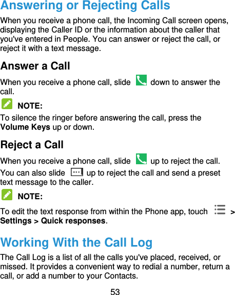 53 Answering or Rejecting Calls When you receive a phone call, the Incoming Call screen opens, displaying the Caller ID or the information about the caller that you&apos;ve entered in People. You can answer or reject the call, or reject it with a text message. Answer a Call When you receive a phone call, slide    down to answer the call.  NOTE:   To silence the ringer before answering the call, press the Volume Keys up or down. Reject a Call When you receive a phone call, slide    up to reject the call. You can also slide    up to reject the call and send a preset text message to the caller.    NOTE:   To edit the text response from within the Phone app, touch    &gt; Settings &gt; Quick responses. Working With the Call Log The Call Log is a list of all the calls you&apos;ve placed, received, or missed. It provides a convenient way to redial a number, return a call, or add a number to your Contacts. 