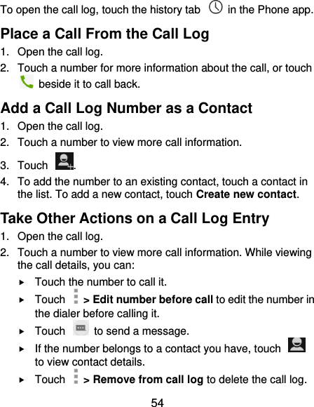  54 To open the call log, touch the history tab    in the Phone app. Place a Call From the Call Log 1.  Open the call log. 2.  Touch a number for more information about the call, or touch   beside it to call back. Add a Call Log Number as a Contact 1.  Open the call log. 2.  Touch a number to view more call information. 3.  Touch  . 4.  To add the number to an existing contact, touch a contact in the list. To add a new contact, touch Create new contact. Take Other Actions on a Call Log Entry 1.  Open the call log. 2.  Touch a number to view more call information. While viewing the call details, you can:  Touch the number to call it.  Touch    &gt; Edit number before call to edit the number in the dialer before calling it.  Touch    to send a message.  If the number belongs to a contact you have, touch   to view contact details.  Touch    &gt; Remove from call log to delete the call log. 