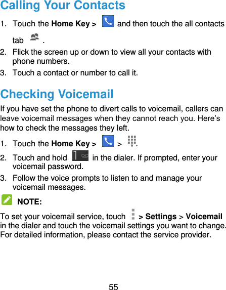  55 Calling Your Contacts 1.  Touch the Home Key &gt;    and then touch the all contacts tab . 2.  Flick the screen up or down to view all your contacts with phone numbers. 3.  Touch a contact or number to call it. Checking Voicemail If you have set the phone to divert calls to voicemail, callers can leave voicemail messages when they cannot reach you. Here’s how to check the messages they left. 1.  Touch the Home Key &gt;    &gt;  . 2.  Touch and hold    in the dialer. If prompted, enter your voicemail password.   3.  Follow the voice prompts to listen to and manage your voicemail messages.    NOTE:   To set your voicemail service, touch    &gt; Settings &gt; Voicemail in the dialer and touch the voicemail settings you want to change. For detailed information, please contact the service provider.  