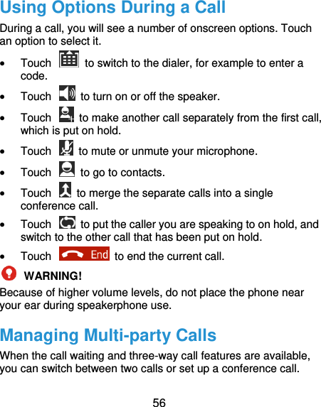  56 Using Options During a Call During a call, you will see a number of onscreen options. Touch an option to select it.  Touch    to switch to the dialer, for example to enter a code.  Touch    to turn on or off the speaker.  Touch    to make another call separately from the first call, which is put on hold.  Touch    to mute or unmute your microphone.  Touch    to go to contacts.  Touch    to merge the separate calls into a single conference call.  Touch    to put the caller you are speaking to on hold, and switch to the other call that has been put on hold.  Touch    to end the current call.  WARNING!   Because of higher volume levels, do not place the phone near your ear during speakerphone use. Managing Multi-party Calls When the call waiting and three-way call features are available, you can switch between two calls or set up a conference call.   