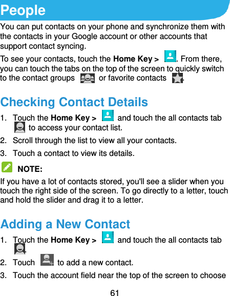  61 People You can put contacts on your phone and synchronize them with the contacts in your Google account or other accounts that support contact syncing. To see your contacts, touch the Home Key &gt;  . From there, you can touch the tabs on the top of the screen to quickly switch to the contact groups    or favorite contacts  . Checking Contact Details 1.  Touch the Home Key &gt;    and touch the all contacts tab   to access your contact list. 2.  Scroll through the list to view all your contacts. 3.  Touch a contact to view its details.  NOTE:   If you have a lot of contacts stored, you&apos;ll see a slider when you touch the right side of the screen. To go directly to a letter, touch and hold the slider and drag it to a letter. Adding a New Contact 1.  Touch the Home Key &gt;    and touch the all contacts tab . 2.  Touch    to add a new contact. 3.  Touch the account field near the top of the screen to choose 