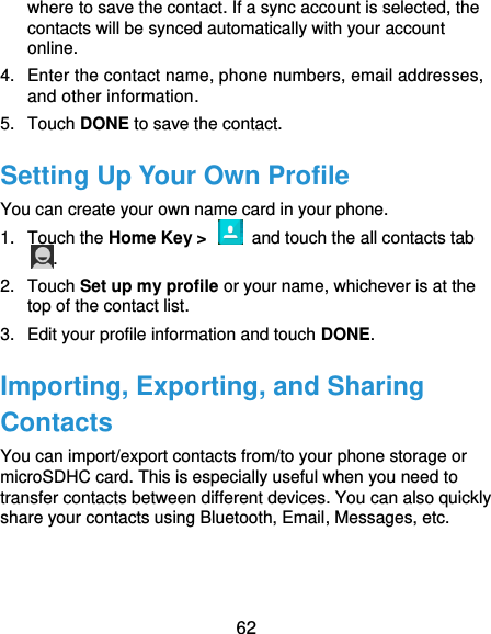  62 where to save the contact. If a sync account is selected, the contacts will be synced automatically with your account online. 4.  Enter the contact name, phone numbers, email addresses, and other information. 5.  Touch DONE to save the contact. Setting Up Your Own Profile You can create your own name card in your phone. 1.  Touch the Home Key &gt;    and touch the all contacts tab . 2.  Touch Set up my profile or your name, whichever is at the top of the contact list. 3.  Edit your profile information and touch DONE. Importing, Exporting, and Sharing Contacts You can import/export contacts from/to your phone storage or microSDHC card. This is especially useful when you need to transfer contacts between different devices. You can also quickly share your contacts using Bluetooth, Email, Messages, etc. 