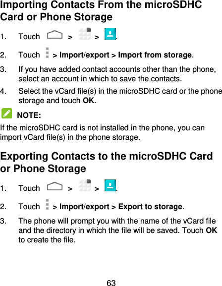  63 Importing Contacts From the microSDHC Card or Phone Storage 1.  Touch    &gt;    &gt;  . 2.  Touch    &gt; Import/export &gt; Import from storage. 3.  If you have added contact accounts other than the phone, select an account in which to save the contacts. 4.  Select the vCard file(s) in the microSDHC card or the phone storage and touch OK.  NOTE:   If the microSDHC card is not installed in the phone, you can import vCard file(s) in the phone storage. Exporting Contacts to the microSDHC Card or Phone Storage 1.  Touch    &gt;    &gt;  . 2.  Touch    &gt; Import/export &gt; Export to storage. 3.  The phone will prompt you with the name of the vCard file and the directory in which the file will be saved. Touch OK to create the file. 