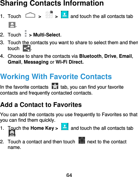  64 Sharing Contacts Information 1. Touch    &gt;    &gt;    and touch the all contacts tab . 2. Touch    &gt; Multi-Select. 3. Touch the contacts you want to share to select them and then touch  . 4. Choose to share the contacts via Bluetooth, Drive, Email, Gmail, Messaging or Wi-Fi Direct. Working With Favorite Contacts In the favorite contacts    tab, you can find your favorite contacts and frequently contacted contacts. Add a Contact to Favorites You can add the contacts you use frequently to Favorites so that you can find them quickly. 1.  Touch the Home Key &gt;    and touch the all contacts tab . 2.  Touch a contact and then touch    next to the contact name. 