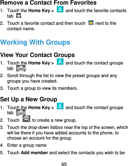  65 Remove a Contact From Favorites 1.  Touch the Home Key &gt;    and touch the favorite contacts tab  . 2.  Touch a favorite contact and then touch    next to the contact name. Working With Groups View Your Contact Groups 1.  Touch the Home Key &gt;    and touch the contact groups tab  . 2.  Scroll through the list to view the preset groups and any groups you have created. 3.  Touch a group to view its members. Set Up a New Group 1.  Touch the Home Key &gt;    and touch the contact groups tab  . 2.  Touch    to create a new group. 3.  Touch the drop-down listbox near the top of the screen, which will be there if you have added accounts to the phone, to choose an account for the group. 4.  Enter a group name   5.  Touch Add member and select the contacts you wish to be 