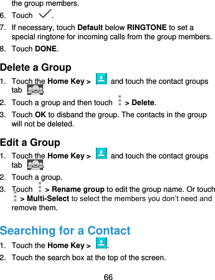  66 the group members. 6.  Touch  . 7.  If necessary, touch Default below RINGTONE to set a special ringtone for incoming calls from the group members. 8.  Touch DONE. Delete a Group 1.  Touch the Home Key &gt;    and touch the contact groups tab  . 2.  Touch a group and then touch    &gt; Delete. 3.  Touch OK to disband the group. The contacts in the group will not be deleted. Edit a Group 1.  Touch the Home Key &gt;    and touch the contact groups tab  . 2.  Touch a group.   3.  Touch    &gt; Rename group to edit the group name. Or touch  &gt; Multi-Select to select the members you don’t need and remove them. Searching for a Contact 1.  Touch the Home Key &gt;  . 2.  Touch the search box at the top of the screen. 