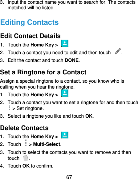  67 3.  Input the contact name you want to search for. The contacts matched will be listed. Editing Contacts Edit Contact Details 1.  Touch the Home Key &gt;  . 2.  Touch a contact you need to edit and then touch  . 3.  Edit the contact and touch DONE. Set a Ringtone for a Contact Assign a special ringtone to a contact, so you know who is calling when you hear the ringtone. 1.  Touch the Home Key &gt;  . 2.  Touch a contact you want to set a ringtone for and then touch   &gt; Set ringtone. 3.  Select a ringtone you like and touch OK. Delete Contacts 1.  Touch the Home Key &gt;  . 2.  Touch    &gt; Multi-Select. 3.  Touch to select the contacts you want to remove and then touch  . 4.  Touch OK to confirm. 