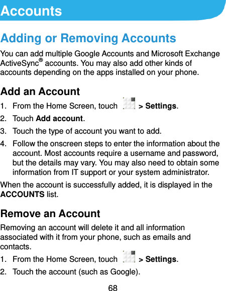  68 Accounts Adding or Removing Accounts You can add multiple Google Accounts and Microsoft Exchange ActiveSync® accounts. You may also add other kinds of accounts depending on the apps installed on your phone. Add an Account 1.  From the Home Screen, touch    &gt; Settings. 2.  Touch Add account. 3.  Touch the type of account you want to add. 4.  Follow the onscreen steps to enter the information about the account. Most accounts require a username and password, but the details may vary. You may also need to obtain some information from IT support or your system administrator. When the account is successfully added, it is displayed in the ACCOUNTS list. Remove an Account Removing an account will delete it and all information associated with it from your phone, such as emails and contacts. 1.  From the Home Screen, touch    &gt; Settings. 2.  Touch the account (such as Google). 