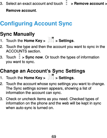  69 3.  Select an exact account and touch      &gt; Remove account &gt; Remove account. Configuring Account Sync Sync Manually 1.  Touch the Home Key &gt;    &gt; Settings. 2.  Touch the type and then the account you want to sync in the ACCOUNTS section. 3.  Touch    &gt; Sync now. Or touch the types of information you want to sync. Change an Account’s Sync Settings 1.  Touch the Home Key &gt;    &gt; Settings. 2.  Touch the account whose sync settings you want to change. The Sync settings screen appears, showing a list of information the account can sync. 3.  Check or uncheck items as you need. Checked types of information on the phone and the web will be kept in sync when auto-sync is turned on.      