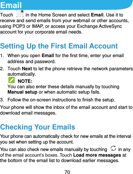  70 Email Touch    in the Home Screen and select Email. Use it to receive and send emails from your webmail or other accounts, using POP3 or IMAP, or access your Exchange ActiveSync account for your corporate email needs. Setting Up the First Email Account 1.  When you open Email for the first time, enter your email address and password. 2.  Touch Next to let the phone retrieve the network parameters automatically.  NOTE:   You can also enter these details manually by touching Manual setup or when automatic setup fails. 3.  Follow the on-screen instructions to finish the setup. Your phone will show the inbox of the email account and start to download email messages. Checking Your Emails Your phone can automatically check for new emails at the interval you set when setting up the account.   You can also check new emails manually by touching    in any of the email account’s boxes. Touch Load more messages at the bottom of the email list to download earlier messages. 