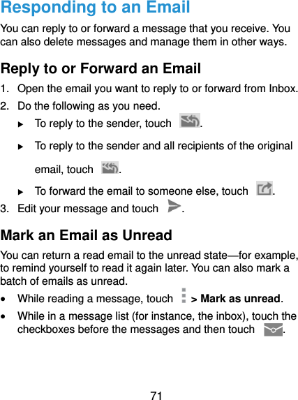  71 Responding to an Email You can reply to or forward a message that you receive. You can also delete messages and manage them in other ways. Reply to or Forward an Email 1.  Open the email you want to reply to or forward from Inbox. 2.  Do the following as you need.  To reply to the sender, touch  .  To reply to the sender and all recipients of the original email, touch  .  To forward the email to someone else, touch  . 3.  Edit your message and touch  . Mark an Email as Unread You can return a read email to the unread state—for example, to remind yourself to read it again later. You can also mark a batch of emails as unread.  While reading a message, touch    &gt; Mark as unread.  While in a message list (for instance, the inbox), touch the checkboxes before the messages and then touch  . 