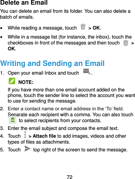  72 Delete an Email You can delete an email from its folder. You can also delete a batch of emails.  While reading a message, touch    &gt; OK.  While in a message list (for instance, the inbox), touch the checkboxes in front of the messages and then touch    &gt; OK. Writing and Sending an Email 1.  Open your email Inbox and touch  .  NOTE:   If you have more than one email account added on the phone, touch the sender line to select the account you want to use for sending the message. 2. Enter a contact name or email address in the ‘To’ field. Separate each recipient with a comma. You can also touch   to select recipients from your contacts. 3.  Enter the email subject and compose the email text. 4.  Touch    &gt; Attach file to add images, videos and other types of files as attachments. 5.  Touch   top right of the screen to send the message. 