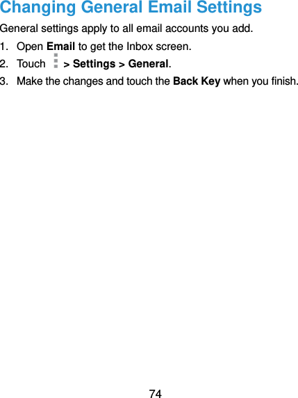  74 Changing General Email Settings General settings apply to all email accounts you add. 1.  Open Email to get the Inbox screen. 2.  Touch    &gt; Settings &gt; General. 3.  Make the changes and touch the Back Key when you finish. 