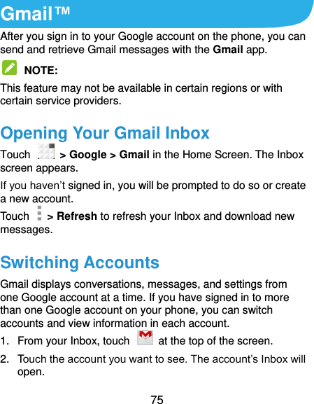  75 Gmail™ After you sign in to your Google account on the phone, you can send and retrieve Gmail messages with the Gmail app.    NOTE:   This feature may not be available in certain regions or with certain service providers. Opening Your Gmail Inbox Touch    &gt; Google &gt; Gmail in the Home Screen. The Inbox screen appears. If you haven’t signed in, you will be prompted to do so or create a new account. Touch    &gt; Refresh to refresh your Inbox and download new messages. Switching Accounts Gmail displays conversations, messages, and settings from one Google account at a time. If you have signed in to more than one Google account on your phone, you can switch accounts and view information in each account. 1.  From your Inbox, touch    at the top of the screen. 2.  Touch the account you want to see. The account’s Inbox will open. 
