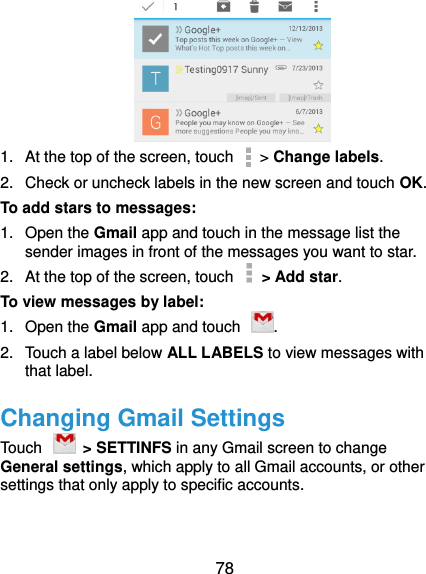  78  1.  At the top of the screen, touch   &gt; Change labels. 2.  Check or uncheck labels in the new screen and touch OK. To add stars to messages: 1.  Open the Gmail app and touch in the message list the sender images in front of the messages you want to star. 2.  At the top of the screen, touch    &gt; Add star. To view messages by label: 1.  Open the Gmail app and touch  . 2.  Touch a label below ALL LABELS to view messages with that label. Changing Gmail Settings Touch    &gt; SETTINFS in any Gmail screen to change General settings, which apply to all Gmail accounts, or other settings that only apply to specific accounts. 