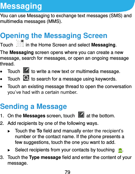  79 Messaging You can use Messaging to exchange text messages (SMS) and multimedia messages (MMS). Opening the Messaging Screen Touch   in the Home Screen and select Messaging. The Messaging screen opens where you can create a new message, search for messages, or open an ongoing message thread.  Touch    to write a new text or multimedia message.  Touch    to search for a message using keywords.  Touch an existing message thread to open the conversation you’ve had with a certain number.   Sending a Message 1.  On the Messages screen, touch    at the bottom. 2.  Add recipients by one of the following ways.  Touch the To field and manually enter the recipient’s number or the contact name. If the phone presents a few suggestions, touch the one you want to add.  Select recipients from your contacts by touching  . 3.  Touch the Type message field and enter the content of your message. 