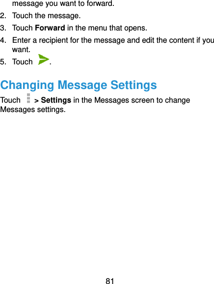  81 message you want to forward. 2.  Touch the message. 3.  Touch Forward in the menu that opens. 4.  Enter a recipient for the message and edit the content if you want. 5.  Touch  . Changing Message Settings Touch    &gt; Settings in the Messages screen to change Messages settings. 