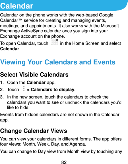  82 Calendar Calendar on the phone works with the web-based Google Calendar™ service for creating and managing events, meetings, and appointments. It also works with the Microsoft Exchange ActiveSync calendar once you sign into your Exchange account on the phone. To open Calendar, touch    in the Home Screen and select Calendar.   Viewing Your Calendars and Events Select Visible Calendars 1.  Open the Calendar app. 2.  Touch    &gt; Calendars to display. 3.  In the new screen, touch the calendars to check the calendars you want to see or uncheck the calendars you’d like to hide. Events from hidden calendars are not shown in the Calendar app. Change Calendar Views You can view your calendars in different forms. The app offers four views: Month, Week, Day, and Agenda. You can change to Day view from Month view by touching any 