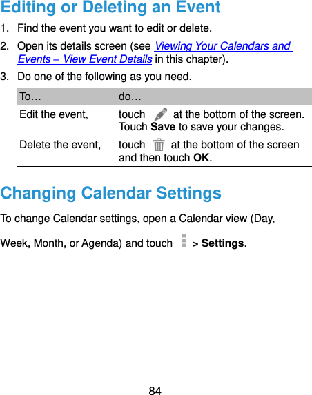  84 Editing or Deleting an Event 1.  Find the event you want to edit or delete. 2.  Open its details screen (see Viewing Your Calendars and Events – View Event Details in this chapter). 3.  Do one of the following as you need. To… do… Edit the event, touch    at the bottom of the screen. Touch Save to save your changes. Delete the event, touch    at the bottom of the screen and then touch OK. Changing Calendar Settings To change Calendar settings, open a Calendar view (Day, Week, Month, or Agenda) and touch    &gt; Settings.       