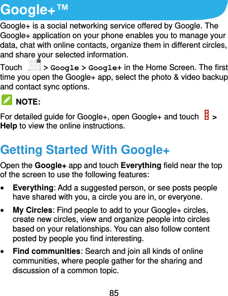  85 Google+™ Google+ is a social networking service offered by Google. The Google+ application on your phone enables you to manage your data, chat with online contacts, organize them in different circles, and share your selected information. Touch   &gt; Google &gt; Google+ in the Home Screen. The first time you open the Google+ app, select the photo &amp; video backup and contact sync options.   NOTE:   For detailed guide for Google+, open Google+ and touch    &gt; Help to view the online instructions. Getting Started With Google+ Open the Google+ app and touch Everything field near the top of the screen to use the following features:  Everything: Add a suggested person, or see posts people have shared with you, a circle you are in, or everyone.  My Circles: Find people to add to your Google+ circles, create new circles, view and organize people into circles based on your relationships. You can also follow content posted by people you find interesting.  Find communities: Search and join all kinds of online communities, where people gather for the sharing and discussion of a common topic.   