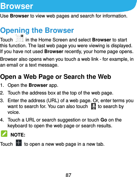  87 Browser Use Browser to view web pages and search for information. Opening the Browser Touch   in the Home Screen and select Browser to start this function. The last web page you were viewing is displayed. If you have not used Browser recently, your home page opens. Browser also opens when you touch a web link - for example, in an email or a text message.   Open a Web Page or Search the Web 1.  Open the Browser app. 2.  Touch the address box at the top of the web page. 3.  Enter the address (URL) of a web page. Or, enter terms you want to search for. You can also touch    to search by voice. 4.  Touch a URL or search suggestion or touch Go on the keyboard to open the web page or search results.    NOTE:   Touch    to open a new web page in a new tab. 