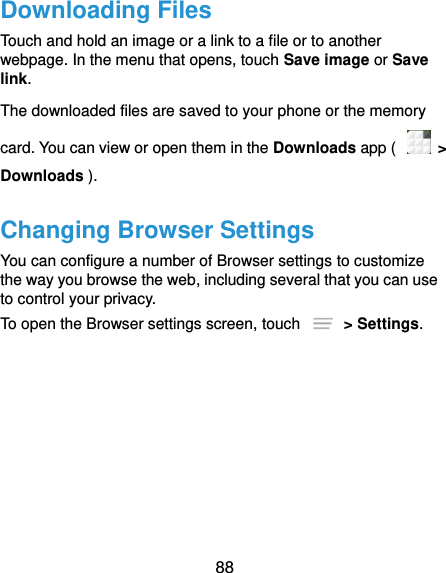  88 Downloading Files Touch and hold an image or a link to a file or to another webpage. In the menu that opens, touch Save image or Save link. The downloaded files are saved to your phone or the memory card. You can view or open them in the Downloads app (    &gt; Downloads ). Changing Browser Settings You can configure a number of Browser settings to customize the way you browse the web, including several that you can use to control your privacy. To open the Browser settings screen, touch    &gt; Settings. 