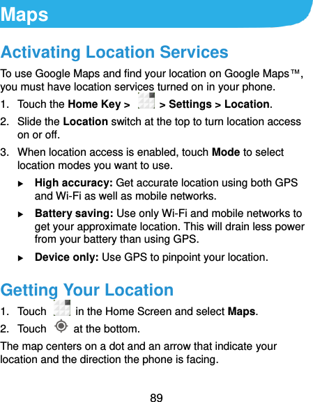  89 Maps Activating Location Services To use Google Maps and find your location on Google Maps™, you must have location services turned on in your phone. 1.  Touch the Home Key &gt;    &gt; Settings &gt; Location. 2.  Slide the Location switch at the top to turn location access on or off. 3.  When location access is enabled, touch Mode to select location modes you want to use.  High accuracy: Get accurate location using both GPS and Wi-Fi as well as mobile networks.  Battery saving: Use only Wi-Fi and mobile networks to get your approximate location. This will drain less power from your battery than using GPS.  Device only: Use GPS to pinpoint your location. Getting Your Location 1.  Touch   in the Home Screen and select Maps. 2.  Touch    at the bottom. The map centers on a dot and an arrow that indicate your location and the direction the phone is facing. 