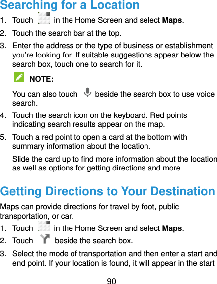  90 Searching for a Location 1.  Touch   in the Home Screen and select Maps. 2.  Touch the search bar at the top. 3.  Enter the address or the type of business or establishment you’re looking for. If suitable suggestions appear below the search box, touch one to search for it.  NOTE:   You can also touch    beside the search box to use voice search. 4.  Touch the search icon on the keyboard. Red points indicating search results appear on the map. 5.  Touch a red point to open a card at the bottom with summary information about the location. Slide the card up to find more information about the location as well as options for getting directions and more. Getting Directions to Your Destination Maps can provide directions for travel by foot, public transportation, or car.   1.  Touch   in the Home Screen and select Maps. 2.  Touch    beside the search box. 3.  Select the mode of transportation and then enter a start and end point. If your location is found, it will appear in the start 