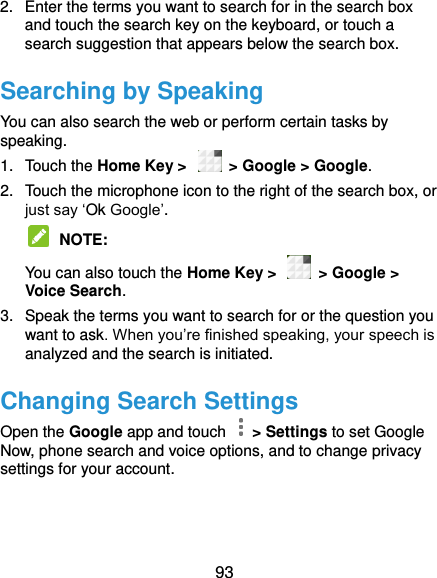  93 2.  Enter the terms you want to search for in the search box and touch the search key on the keyboard, or touch a search suggestion that appears below the search box. Searching by Speaking You can also search the web or perform certain tasks by speaking. 1.  Touch the Home Key &gt;    &gt; Google &gt; Google. 2.  Touch the microphone icon to the right of the search box, or just say ‘Ok Google’.  NOTE:   You can also touch the Home Key &gt;    &gt; Google &gt; Voice Search. 3.  Speak the terms you want to search for or the question you want to ask. When you’re finished speaking, your speech is analyzed and the search is initiated. Changing Search Settings Open the Google app and touch    &gt; Settings to set Google Now, phone search and voice options, and to change privacy settings for your account. 