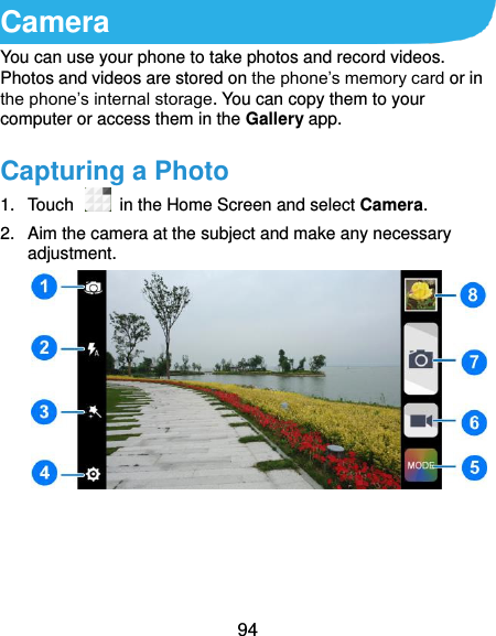  94 Camera You can use your phone to take photos and record videos. Photos and videos are stored on the phone’s memory card or in the phone’s internal storage. You can copy them to your computer or access them in the Gallery app. Capturing a Photo 1.  Touch    in the Home Screen and select Camera. 2.  Aim the camera at the subject and make any necessary adjustment.      