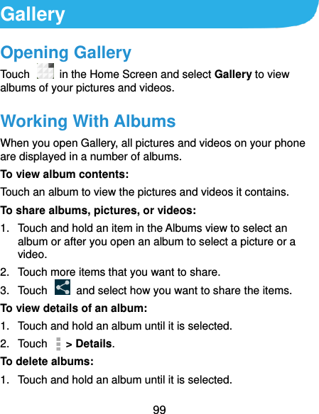  99 Gallery Opening Gallery Touch   in the Home Screen and select Gallery to view albums of your pictures and videos. Working With Albums When you open Gallery, all pictures and videos on your phone are displayed in a number of albums.   To view album contents: Touch an album to view the pictures and videos it contains. To share albums, pictures, or videos: 1.  Touch and hold an item in the Albums view to select an album or after you open an album to select a picture or a video. 2.  Touch more items that you want to share. 3.  Touch    and select how you want to share the items. To view details of an album: 1.  Touch and hold an album until it is selected. 2.  Touch    &gt; Details. To delete albums: 1.  Touch and hold an album until it is selected. 