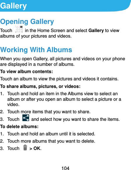  104 Gallery Opening Gallery Touch   in the Home Screen and select Gallery to view albums of your pictures and videos. Working With Albums When you open Gallery, all pictures and videos on your phone are displayed in a number of albums.   To view album contents: Touch an album to view the pictures and videos it contains. To share albums, pictures, or videos: 1.  Touch and hold an item in the Albums view to select an album or after you open an album to select a picture or a video. 2.  Touch more items that you want to share. 3.  Touch    and select how you want to share the items. To delete albums: 1.  Touch and hold an album until it is selected. 2.  Touch more albums that you want to delete. 3.  Touch    &gt; OK. 