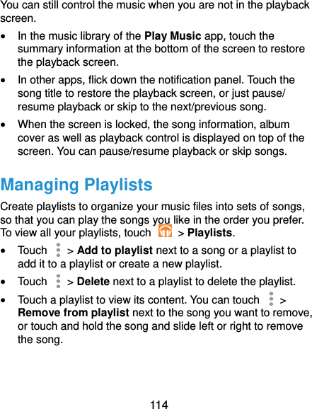  114 You can still control the music when you are not in the playback screen.  In the music library of the Play Music app, touch the summary information at the bottom of the screen to restore the playback screen.  In other apps, flick down the notification panel. Touch the song title to restore the playback screen, or just pause/ resume playback or skip to the next/previous song.  When the screen is locked, the song information, album cover as well as playback control is displayed on top of the screen. You can pause/resume playback or skip songs. Managing Playlists Create playlists to organize your music files into sets of songs, so that you can play the songs you like in the order you prefer. To view all your playlists, touch    &gt; Playlists.  Touch   &gt; Add to playlist next to a song or a playlist to add it to a playlist or create a new playlist.  Touch    &gt; Delete next to a playlist to delete the playlist.  Touch a playlist to view its content. You can touch   &gt; Remove from playlist next to the song you want to remove, or touch and hold the song and slide left or right to remove the song. 