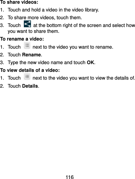  116 To share videos: 1.  Touch and hold a video in the video library. 2.  To share more videos, touch them. 3.  Touch    at the bottom right of the screen and select how you want to share them. To rename a video: 1.  Touch    next to the video you want to rename. 2.  Touch Rename. 3.  Type the new video name and touch OK. To view details of a video: 1.  Touch    next to the video you want to view the details of. 2.  Touch Details.           