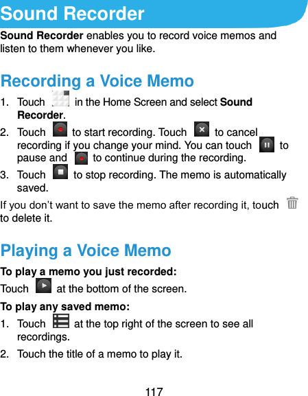  117 Sound Recorder Sound Recorder enables you to record voice memos and listen to them whenever you like. Recording a Voice Memo 1.  Touch   in the Home Screen and select Sound Recorder. 2.  Touch    to start recording. Touch    to cancel recording if you change your mind. You can touch    to pause and    to continue during the recording. 3.  Touch    to stop recording. The memo is automatically saved. If you don’t want to save the memo after recording it, touch   to delete it. Playing a Voice Memo To play a memo you just recorded: Touch    at the bottom of the screen. To play any saved memo: 1.  Touch    at the top right of the screen to see all recordings. 2.  Touch the title of a memo to play it.  