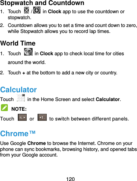  120 Stopwatch and Countdown 1.  Touch    /  in Clock app to use the countdown or stopwatch. 2.  Countdown allows you to set a time and count down to zero, while Stopwatch allows you to record lap times. World Time 1.  Touch    in Clock app to check local time for cities around the world. 2.  Touch + at the bottom to add a new city or country. Calculator Touch   in the Home Screen and select Calculator.  NOTE:   Touch    or    to switch between different panels. Chrome™ Use Google Chrome to browse the Internet. Chrome on your phone can sync bookmarks, browsing history, and opened tabs from your Google account.  