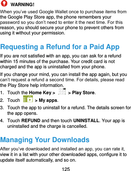  125  WARNING!   When you’ve used Google Wallet once to purchase items from the Google Play Store app, the phone remembers your password so you don’t need to enter it the next time. For this reason, you should secure your phone to prevent others from using it without your permission. Requesting a Refund for a Paid App If you are not satisfied with an app, you can ask for a refund within 15 minutes of the purchase. Your credit card is not charged and the app is uninstalled from your phone. If you change your mind, you can install the app again, but you can’t request a refund a second time. For details, please read the Play Store help information. 1.  Touch the Home Key &gt;    &gt; Play Store. 2.  Touch    &gt; My apps. 3.  Touch the app to uninstall for a refund. The details screen for the app opens. 4.  Touch REFUND and then touch UNINSTALL. Your app is uninstalled and the charge is cancelled. Managing Your Downloads After you’ve downloaded and installed an app, you can rate it, view it in a list with your other downloaded apps, configure it to update itself automatically, and so on. 