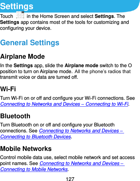  127 Settings Touch   in the Home Screen and select Settings. The Settings app contains most of the tools for customizing and configuring your device. General Settings Airplane Mode In the Settings app, slide the Airplane mode switch to the O position to turn on Airplane mode. All the phone’s radios that transmit voice or data are turned off. Wi-Fi Turn Wi-Fi on or off and configure your Wi-Fi connections. See Connecting to Networks and Devices – Connecting to Wi-Fi. Bluetooth Turn Bluetooth on or off and configure your Bluetooth connections. See Connecting to Networks and Devices – Connecting to Bluetooth Devices. Mobile Networks Control mobile data use, select mobile network and set access point names. See Connecting to Networks and Devices – Connecting to Mobile Networks. 