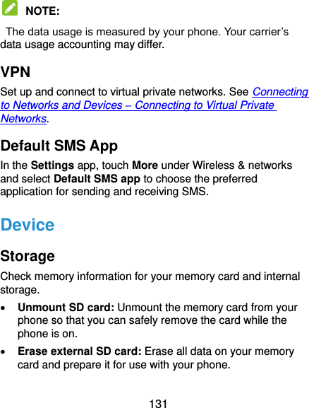  131  NOTE:  The data usage is measured by your phone. Your carrier’s data usage accounting may differ. VPN Set up and connect to virtual private networks. See Connecting to Networks and Devices – Connecting to Virtual Private Networks. Default SMS App In the Settings app, touch More under Wireless &amp; networks and select Default SMS app to choose the preferred application for sending and receiving SMS. Device Storage Check memory information for your memory card and internal storage.  Unmount SD card: Unmount the memory card from your phone so that you can safely remove the card while the phone is on.  Erase external SD card: Erase all data on your memory card and prepare it for use with your phone. 